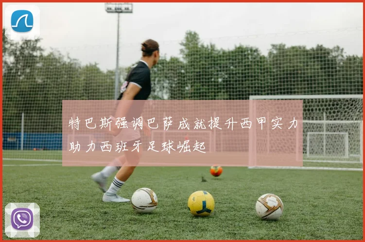 特巴斯强调巴萨成就提升西甲实力助力西班牙足球崛起