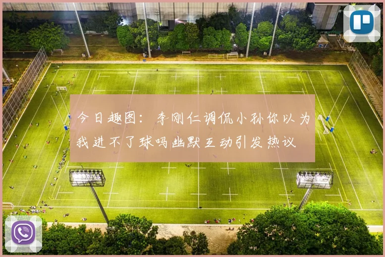 今日趣图：李刚仁调侃小孙你以为我进不了球吗幽默互动引发热议
