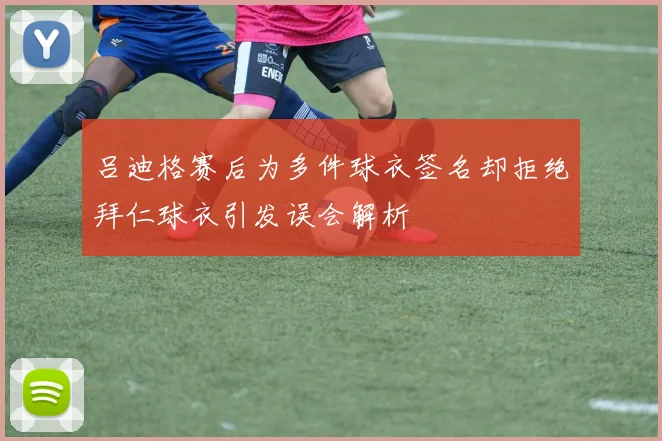 吕迪格赛后为多件球衣签名却拒绝拜仁球衣引发误会解析