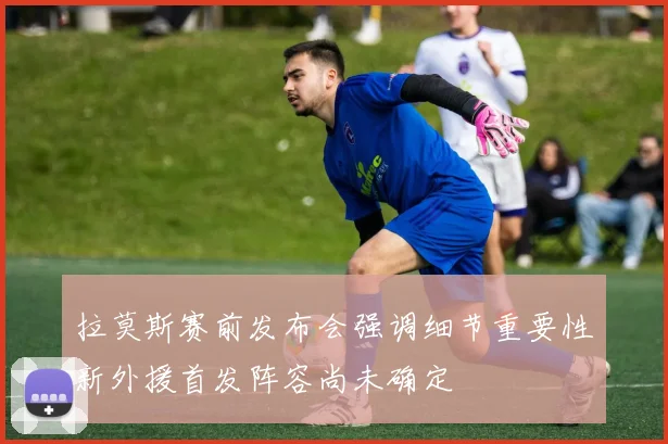 拉莫斯赛前发布会强调细节重要性新外援首发阵容尚未确定