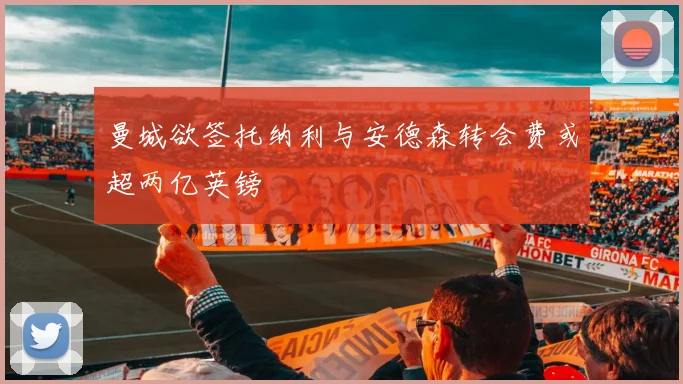 曼城欲签托纳利与安德森转会费或超两亿英镑