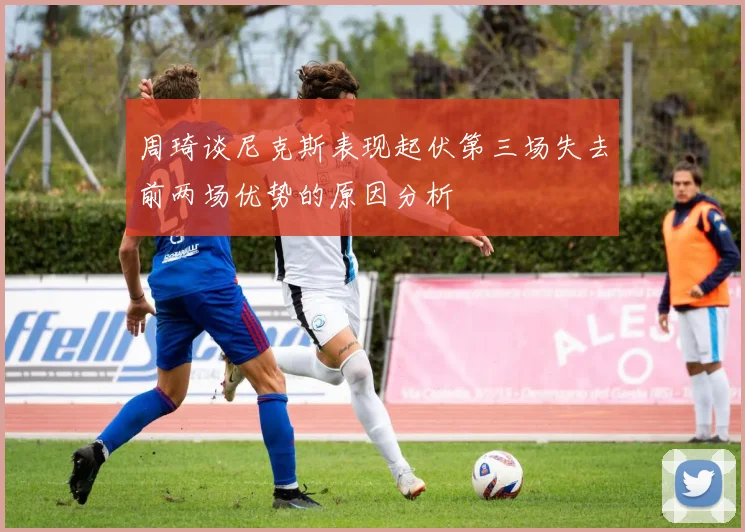 周琦谈尼克斯表现起伏第三场失去前两场优势的原因分析
