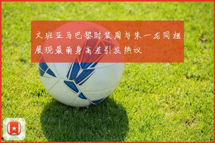 文班亚马巴黎时装周与朱一龙同框展现最萌身高差引发热议