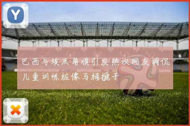 巴西与埃及角旗引发热议网友调侃儿童训练桩像马桶搋子