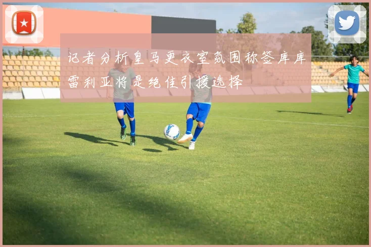 记者分析皇马更衣室氛围称签库库雷利亚将是绝佳引援选择