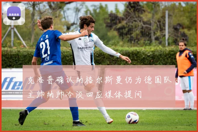克洛普确认纳格尔斯曼仍为德国队主帅纳帅冷淡回应媒体提问