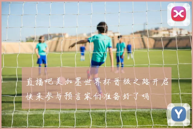 直播吧美加墨世界杯晋级之路开启快来参与预言家们准备好了吗