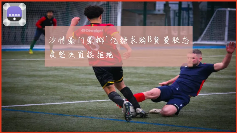 沙特豪门豪掷1亿镑求购B费曼联态度坚决直接拒绝