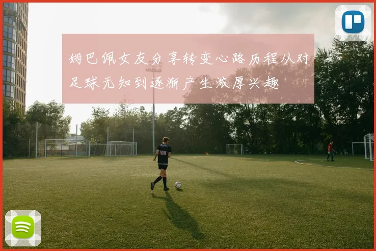 姆巴佩女友分享转变心路历程从对足球无知到逐渐产生浓厚兴趣