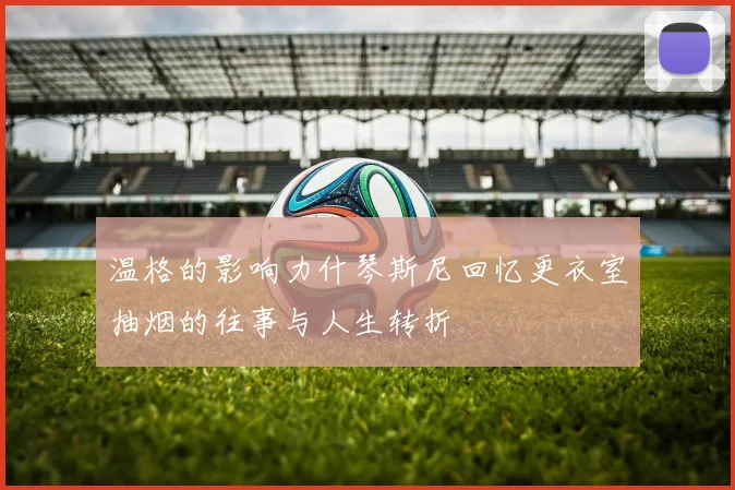 温格的影响力什琴斯尼回忆更衣室抽烟的往事与人生转折