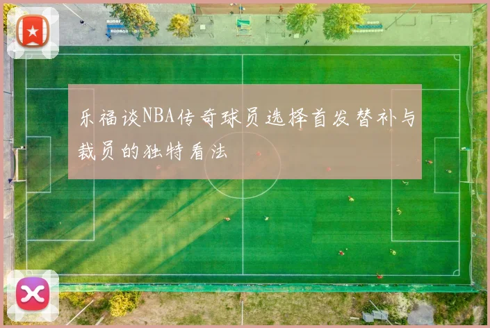乐福谈NBA传奇球员选择首发替补与裁员的独特看法