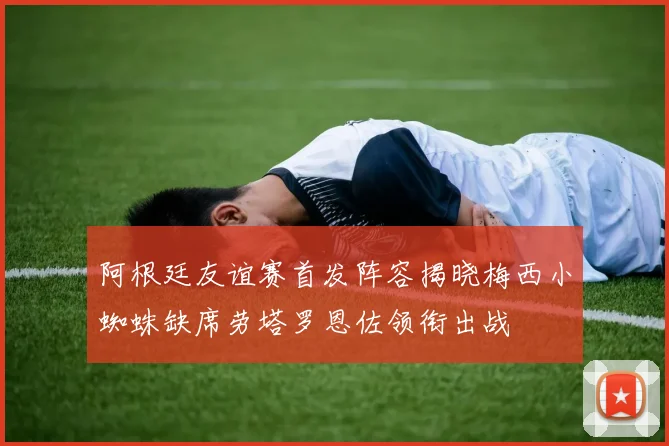 阿根廷友谊赛首发阵容揭晓梅西小蜘蛛缺席劳塔罗恩佐领衔出战