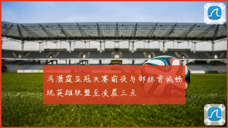 冯潇霆亚冠决赛前夜与郜林曾诚畅玩英雄联盟至凌晨三点