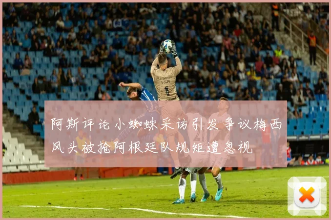阿斯评论小蜘蛛采访引发争议梅西风头被抢阿根廷队规矩遭忽视